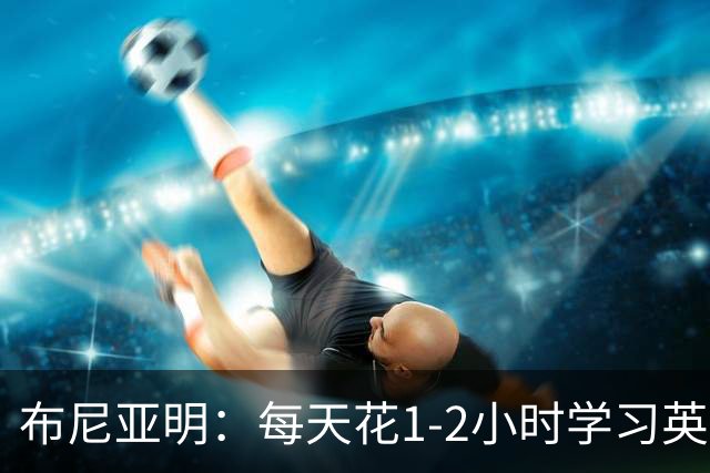 布尼亚明：每天花1-2小时学习英语，压力随知名度上升加大
